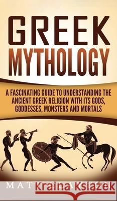 Greek Mythology: A Fascinating Guide to Understanding the Ancient Greek Religion with Its Gods, Goddesses, Monsters and Mortals Matt Clayton 9781952191466 Refora Publications