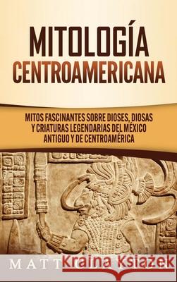 Mitología Centroamericana: Mitos fascinantes sobre dioses, diosas y criaturas legendarias del México antiguo y de Centroamérica Clayton, Matt 9781952191893 Refora Publications