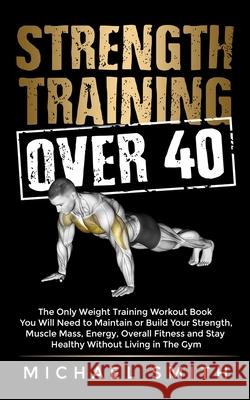 Strength Training Over 40: The Only Weight Training Workout Book You Will Need to Maintain or Build Your Strength, Muscle Mass, Energy, Overall F Michael Smith 9781952213298 Jk Publishing