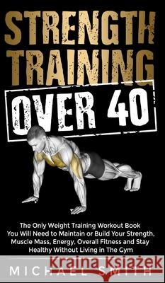 Strength Training Over 40: The Only Weight Training Workout Book You Will Need to Maintain or Build Your Strength, Muscle Mass, Energy, Overall F Michael Smith 9781952213304 Jk Publishing