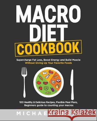 Macro Diet Cookbook: Supercharge Fat Loss, Boost Energy and Build Muscle Without Giving Up Your Favorite Foods: 100 Healthy & Easy Recipes, Smith, Michael 9781952213359