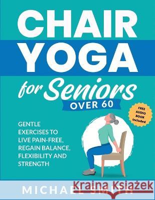 Chair Yoga for Seniors Over 60: Gentle Exercises to Live Pain-Free, Regain Balance, Flexibility, and Strength: Prevent Falls, Improve Stability and Po Michael Smith 9781952213588