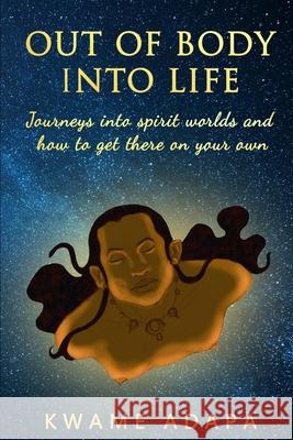 Out of Body into Life: Journeys into Spirit Worlds and How to Get There on Your Own Kwame Adapa 9781952228025 Akandia Books