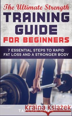 The Ultimate Strength Training Guide for Beginners: 7 Essential Keys to Rapid Fat Loss and a Stronger Body Taylor Cole 9781952231001 Taylor Cole