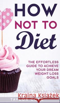 How Not to Diet: The Effortless Guide to Achieve Your Dream Weight Loss Goals Taylor Cole   9781952231032 Taylor Cole