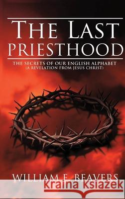 The Last Priesthood: The Secrets of Our English Alphabet ( A Revelation from Jesus Christ ) William Beavers 9781952244971