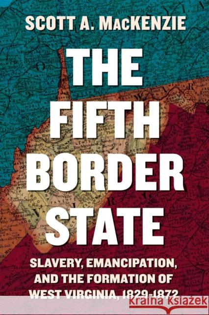 The Fifth Border State: Slavery, Emancipation, and the Formation of West Virginia, 1829–1872 Scott A. MacKenzie 9781952271717