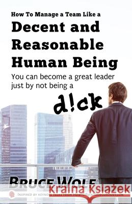 How To Manage A Team Like A Decent And Reasonable Human Being: You Can Become A Great Leader Just By Not Being A D!ck Bruce Wolf 9781952286056