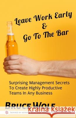 Leave Work Early And Go To The Bar: Surprising Management Secrets To Create Highly Productive Teams In Any Business Bruce Wolf 9781952286070