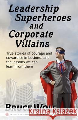 Leadership Superheroes And Corporate Villains: True Stories Of Courage And Cowardice In Business And The Lessons We Can Learn From Them Bruce Wolf 9781952286094