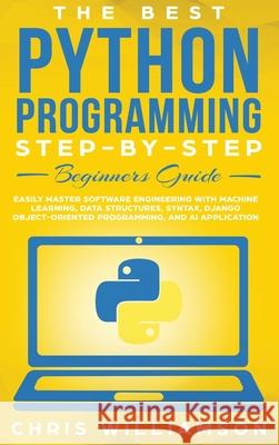 The Best Python Programming Step-By-Step Beginners Guide: Easily Master Software engineering with Machine Learning, Data Structures, Syntax, Django Ob Chris Williamson 9781952340116