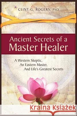 Ancient Secrets of a Master Healer: A Western Skeptic, An Eastern Master, And Life's Greatest Secrets Clint G. Rogers 9781952353000 Wisdom of the World Press