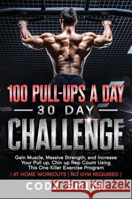 100 Pull-Ups a Day 30 Day Challenge: Gain Muscle, Massive Strength, and Increase Your Pull up, Chin up Rep Count Using This One Killer Exercise Progra Cody Smith 9781952381065 Nelaco Press