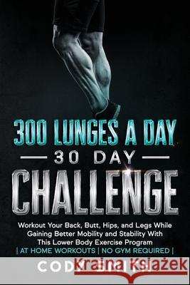 300 Lunges a Day 30 Day Challenge: Workout Your Back, Butt, Hips, and Legs While Gaining Better Mobility and Stability With This Lower Body Exercise P Cody Smith 9781952381119