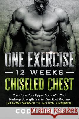 One Exercise, 12 Weeks, Chiseled Chest: Transform Your Upper Body With This Push-up Strength Training Workout Routine at Home Workouts No Gym Required Cody Smith 9781952381201