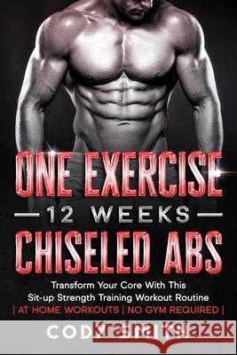 One Exercise, 12 Weeks, Chiseled Abs: Transform Your Core With This Sit-up Strength Training Workout Routine at Home Workouts No Gym Required Smith, Cody 9781952381218