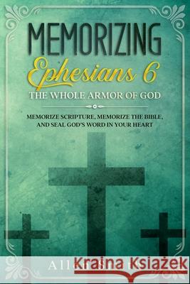 Memorizing Ephesians 6 - The Whole Armor of God: Memorize Scripture, Memorize the Bible, and Seal God's Word in Your Heart Allen Smith 9781952381737
