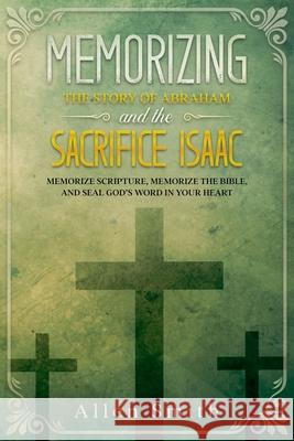 Memorizing the Story of Abraham and the Sacrifice Isaac: Memorize Scripture, Memorize the Bible, and Seal God's Word in Your Heart Allen Smith 9781952381768