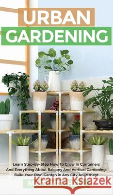 Urban Gardening: Learn Step-By-Step How To Grow In Container And Everything About Balcony And Vertical Gardening. Build Your Own Garden Matt Mitchell 9781952502200