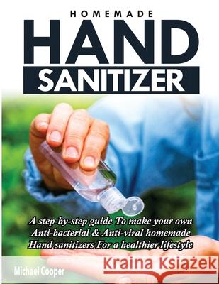 Homemade Hand Sanitizer: A Step-By-Step Guide to Make Your Own Anti-Bacterial & Anti-Viral Homemade Hand Sanitizers for A Healthier Lifestyle Michael Cooper 9781952504075
