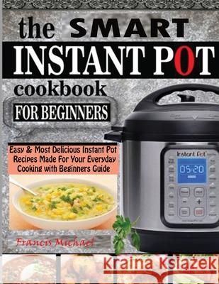 The Smart Instant Pot Cookbook for Beginners: Easy & Most Delicious Instant Pot Recipes Made For Your Everyday Cooking with Beginners Guide Michael, Francis 9781952504440