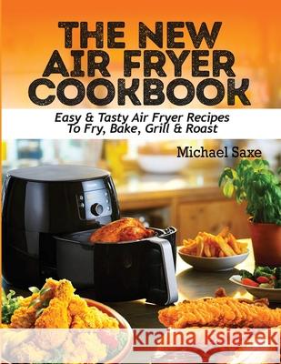 The New Air Fryer Cookbook: Easy & Tasty Air Fryer Recipes To Fry, Bake, Grill & Roast Michael Saxe 9781952504693 Francis Michael Publishing Company