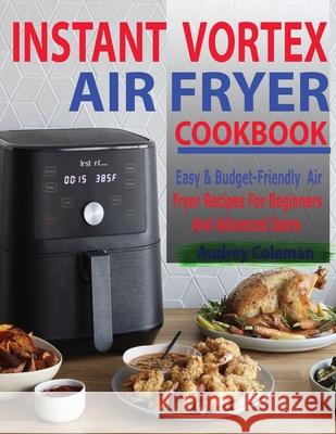 Instant Vortex Air Fryer Cookbook: Easy & Budget-Friendly Air Fryer Recipes For Beginners & Advanced Users Audrey Coleman 9781952504976