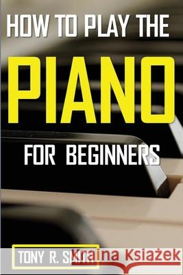 How to Play The Piano: For Beginner's A Complete Guide (How to Play the Piano and Keyboard) Tony R. Smith 9781952524233 Smith Show Media Group