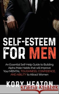 Self-Esteem for Men: An Essential Self-Help Guide to Building Alpha Male Habits that will Improve Your Mental Toughness, Confidence, and Ab Kory Heaton 9781952559167 Franelty Publications