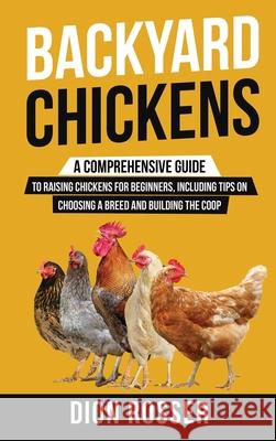 Backyard Chickens: A Comprehensive Guide to Raising Chickens for Beginners, Including Tips on Choosing a Breed and Building the Coop Dion Rosser 9781952559655 Franelty Publications