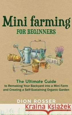 Mini Farming for Beginners: The Ultimate Guide to Remaking Your Backyard into a Mini Farm and Creating a Self-Sustaining Organic Garden Dion Rosser 9781952559693 Franelty Publications