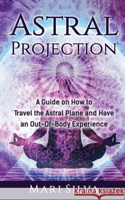 Astral Projection: A Guide on How to Travel the Astral Plane and Have an Out-Of-Body Experience Mari Silva 9781952559808 Franelty Publications