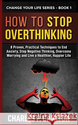 How to Stop Overthinking: 8 Proven, Practical Techniques to End Anxiety, Stop Negative Thinking, Overcome Worrying and Live a Healthier, Happier Charles P. Carlton 9781952597008 C.U Publishing LLC