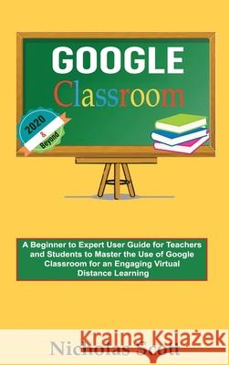 Google Classroom 2020 and Beyond: A Beginner to Expert User Guide for Teachers and Students to Master the Use of Google Classroom for an Engaging, Vir Nicholas Scott 9781952597220 C.U Publishing LLC