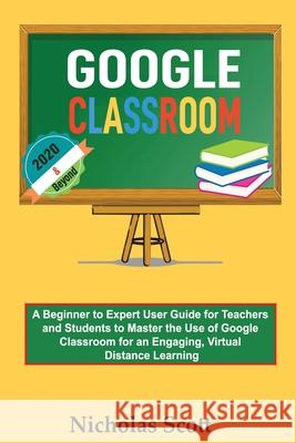 Google Classroom 2020 and Beyond: A Beginner to Expert User Guide for Teachers and Students to Master the Use of Google Classroom for an Engaging, Vir Nicholas Scott 9781952597237 C.U Publishing LLC