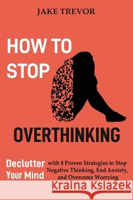 How to Stop Overthinking: Declutter Your Mind with 8 Proven Strategies to Stop Negative Thinking, End Anxiety, and Overcome Worrying Jake Trevor 9781952597244 C.U Publishing LLC