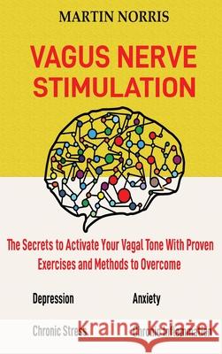 Vagus Nerve Stimulation: The Secrets to Activate Your Vagal Tone With 13 Proven Exercises and Methods to Overcome Depression, Relieve Chronic S Martin Norris 9781952597275 C.U Publishing LLC