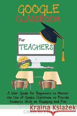 Google Classroom for Teachers (2020 and Beyond): A User Guide for Beginners to Master the Use of Google Classroom to Provide Students With an Engaging Chris Button 9781952597367 C.U Publishing LLC