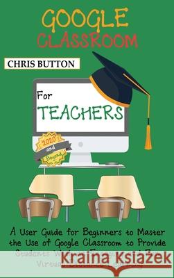 Google Classroom for Teachers (2020 and Beyond): A User Guide for Beginners to Master the Use of Google Classroom to Provide Students With an Engaging Chris Button 9781952597374 C.U Publishing LLC
