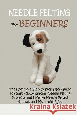 Needle Felting for Beginners: The Complete Step by Step User Guide to Craft Out Awesome Needle Felting Projects and Lifelike Needle Felted Animals a Alice Green 9781952597428 C.U Publishing LLC