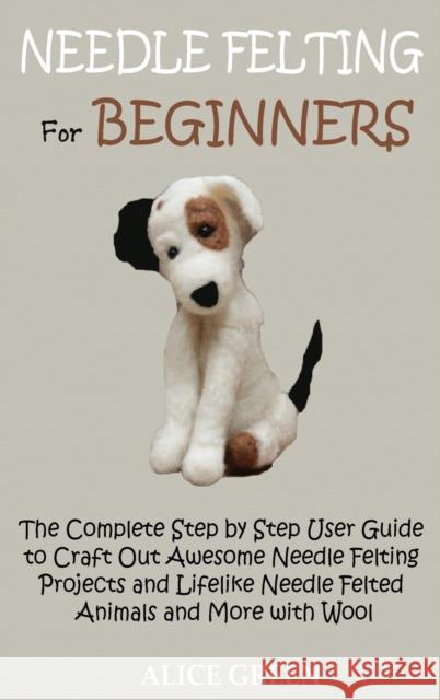 Needle Felting for Beginners: The Complete Step by Step User Guide to Craft Out Awesome Needle Felting Projects and Lifelike Needle Felted Animals a Alice Green 9781952597435 C.U Publishing LLC