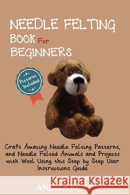 Needle Felting Book for Beginners: Craft Amazing Needle Felting Patterns, and Needle Felted Animals and Projects with Wool Using this Step by Step Use Angela Kemp 9781952597442 C.U Publishing LLC