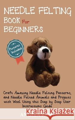 Needle Felting Book for Beginners: Craft Amazing Needle Felting Patterns, and Needle Felted Animals and Projects with Wool Using this Step by Step Use Angela Kemp 9781952597459 C.U Publishing LLC