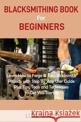 Blacksmithing Book for Beginners: Learn How to Forge 15 Easy Blacksmith Projects with Step By Step User Guide Plus Tips, Tools and Techniques to Get You Started Luke Wade 9781952597503 C.U Publishing LLC