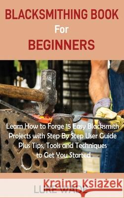Blacksmithing Book for Beginners: Learn How to Forge 15 Easy Blacksmith Projects with Step By Step User Guide Plus Tips, Tools and Techniques to Get Y Luke Wade 9781952597510 C.U Publishing LLC