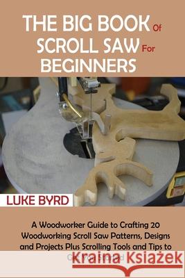 The Big Book of Scroll Saw for Beginners: A Woodworker Guide to Crafting 20 Woodworking Scroll Saw Patterns, Designs and Projects Plus Scrolling Tools Luke Byrd 9781952597527 C.U Publishing LLC