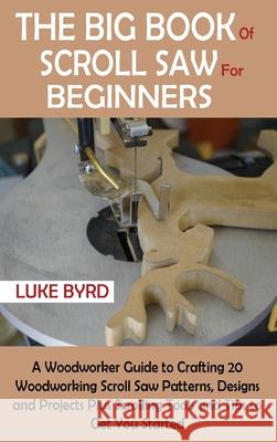 The Big Book of Scroll Saw for Beginners: A Woodworker Guide to Crafting 20 Woodworking Scroll Saw Patterns, Designs and Projects Plus Scrolling Tools Luke Byrd 9781952597534 C.U Publishing LLC