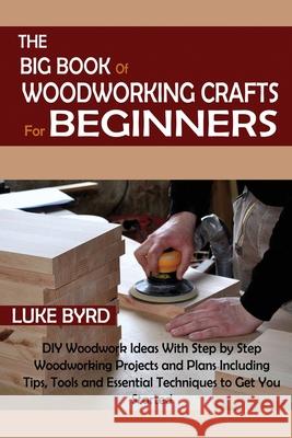 The Big Book of Woodworking Crafts for Beginners: DIY Woodwork Ideas With Step by Step Woodworking Projects and Plans Including Tips, Tools and Essent Luke Byrd 9781952597565 C.U Publishing LLC