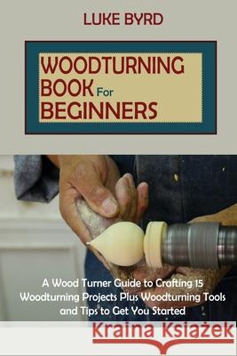 Woodturning Book for Beginners: A Wood Turner Guide to Crafting 15 Woodturning Projects Plus Woodturning Tools and Tips to Get You Started Luke Byrd 9781952597589 C.U Publishing LLC