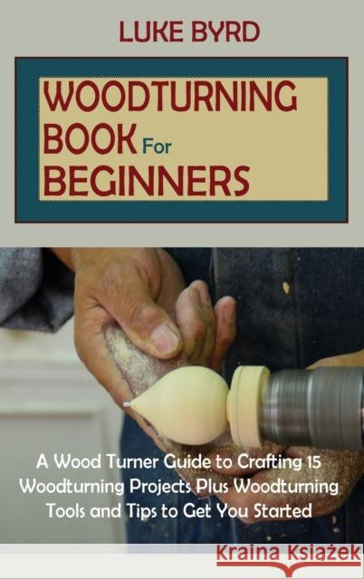 Woodturning Book for Beginners: A Wood Turner Guide to Crafting 15 Woodturning Projects Plus Woodturning Tools and Tips to Get You Started Luke Byrd 9781952597596 C.U Publishing LLC